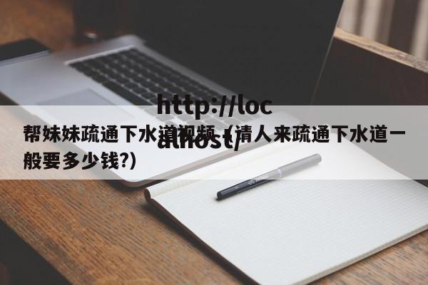帮妹妹疏通下水道视频(请人来疏通下水道一般要多少钱?)